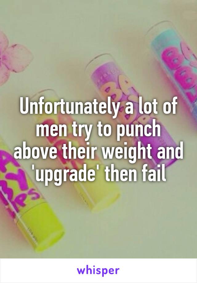 Unfortunately a lot of men try to punch above their weight and 'upgrade' then fail