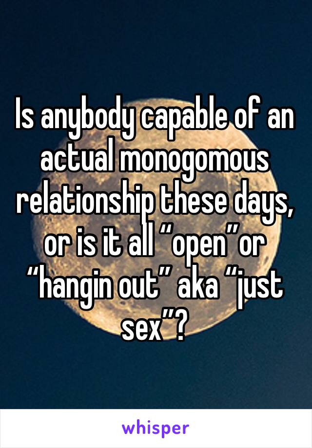 Is anybody capable of an actual monogomous relationship these days, or is it all “open”or “hangin out” aka “just sex”?