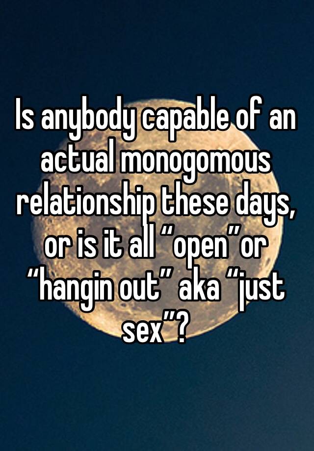 Is anybody capable of an actual monogomous relationship these days, or is it all “open”or “hangin out” aka “just sex”?