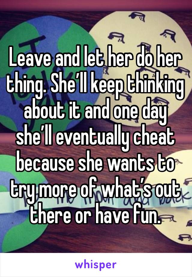 Leave and let her do her thing. She’ll keep thinking about it and one day she’ll eventually cheat because she wants to try more of what’s out there or have fun. 