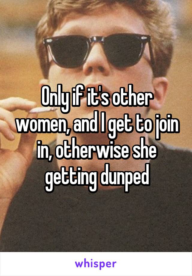 Only if it's other women, and I get to join in, otherwise she getting dunped