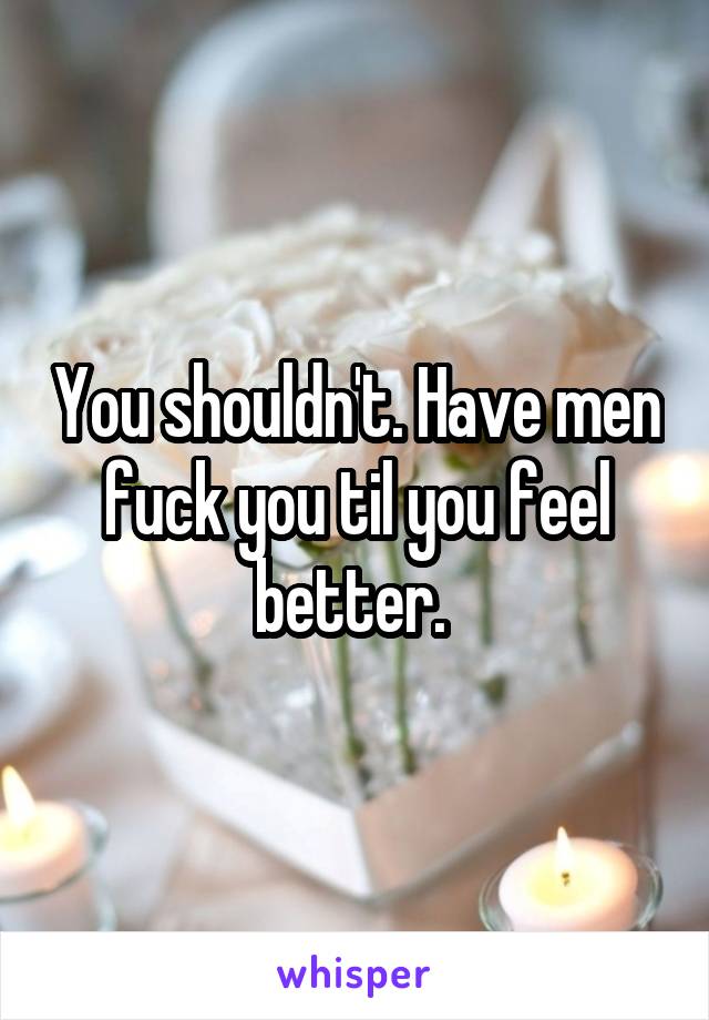 You shouldn't. Have men fuck you til you feel better. 