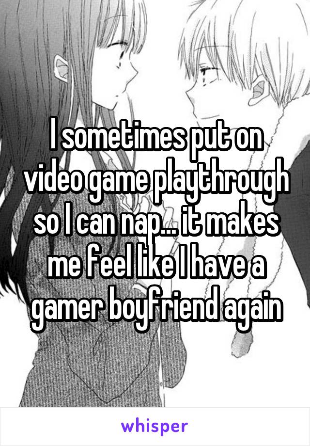 I sometimes put on video game playthrough so I can nap... it makes me feel like I have a gamer boyfriend again