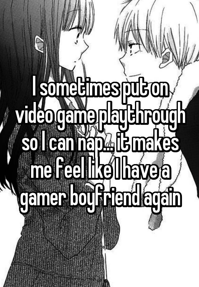 I sometimes put on video game playthrough so I can nap... it makes me feel like I have a gamer boyfriend again