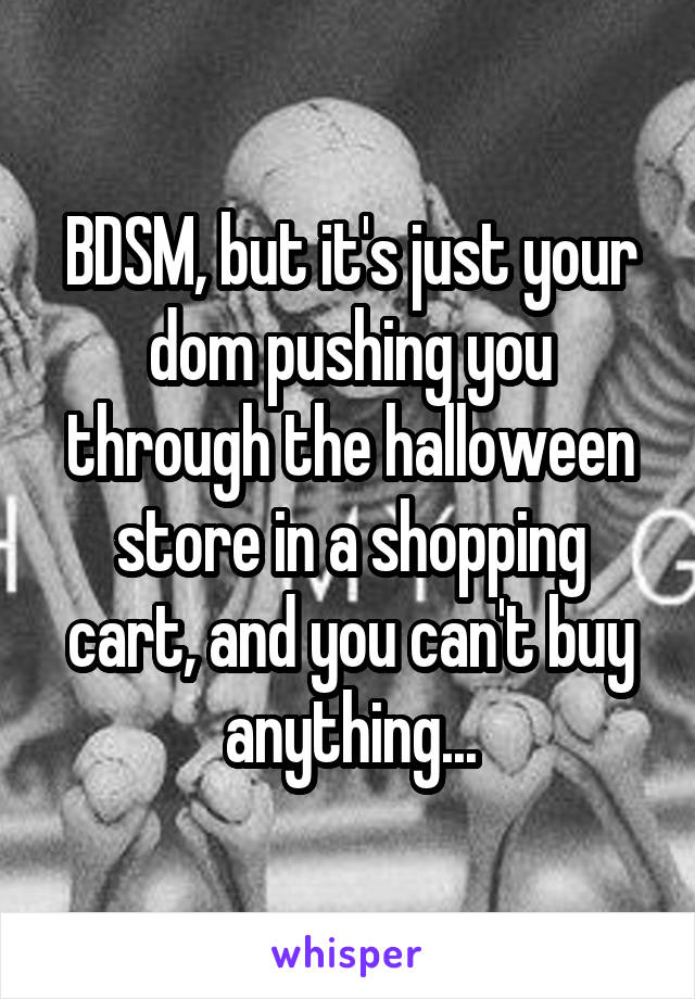 BDSM, but it's just your dom pushing you through the halloween store in a shopping cart, and you can't buy anything...