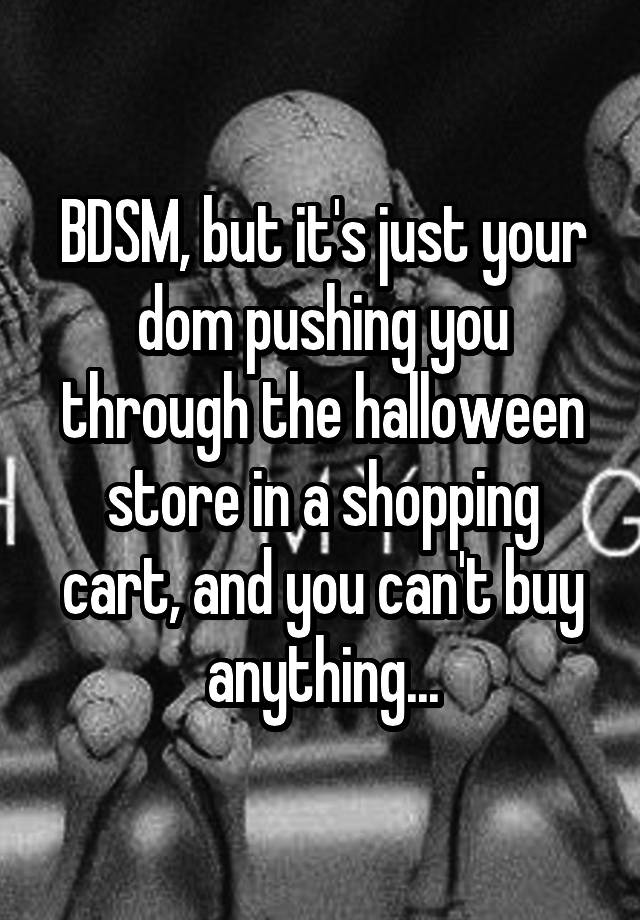 BDSM, but it's just your dom pushing you through the halloween store in a shopping cart, and you can't buy anything...