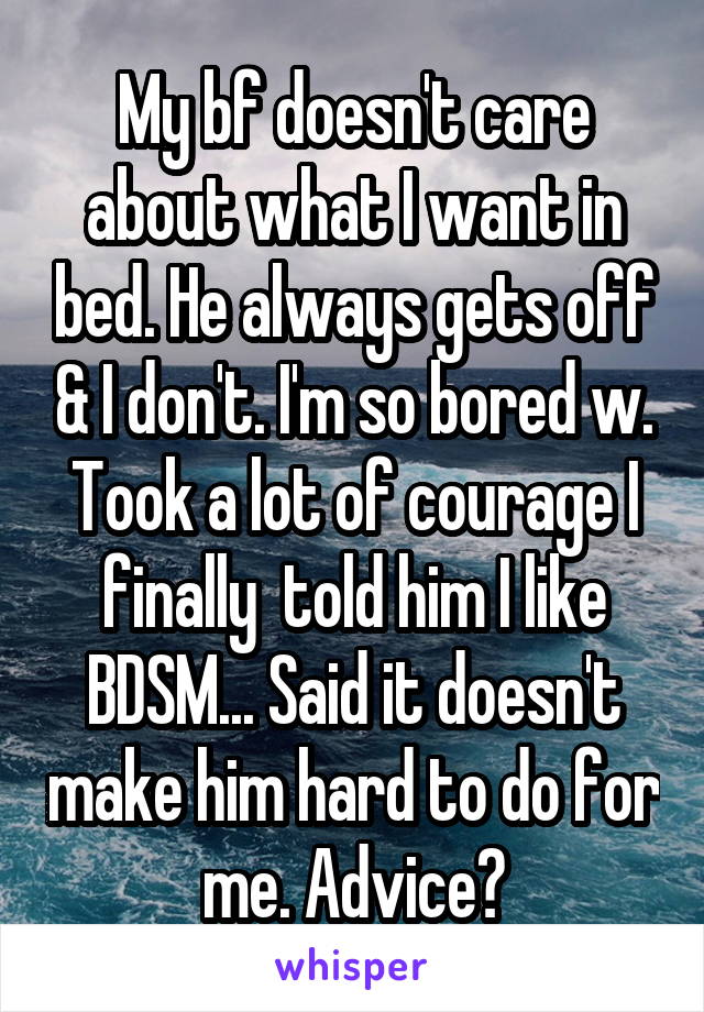 My bf doesn't care about what I want in bed. He always gets off & I don't. I'm so bored w. Took a lot of courage I finally  told him I like BDSM... Said it doesn't make him hard to do for me. Advice?