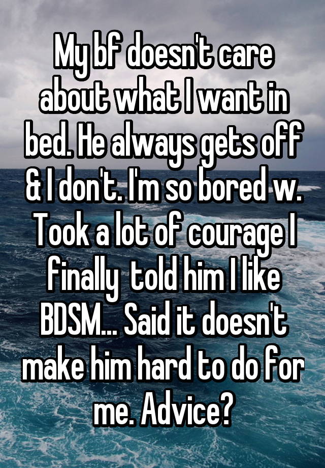 My bf doesn't care about what I want in bed. He always gets off & I don't. I'm so bored w. Took a lot of courage I finally  told him I like BDSM... Said it doesn't make him hard to do for me. Advice?