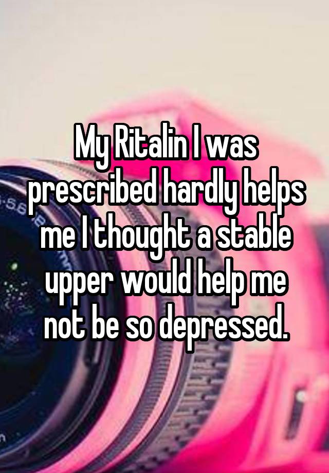 My Ritalin I was prescribed hardly helps me I thought a stable upper would help me not be so depressed.