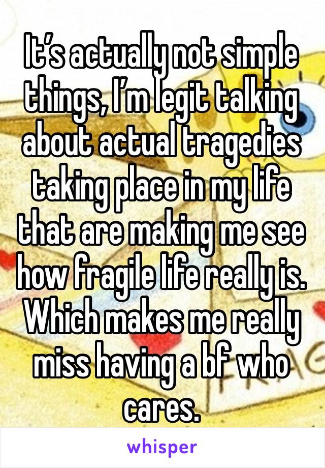 It’s actually not simple things, I’m legit talking about actual tragedies taking place in my life that are making me see how fragile life really is. Which makes me really miss having a bf who cares.