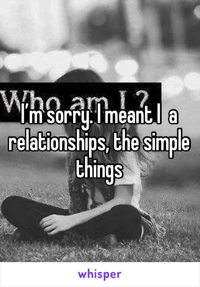 I’m sorry. I meant I  a relationships, the simple things