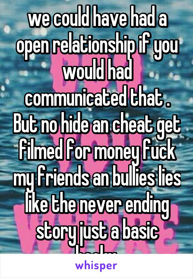 we could have had a open relationship if you would had communicated that . But no hide an cheat get filmed for money fuck my friends an bullies lies like the never ending story just a basic becky.