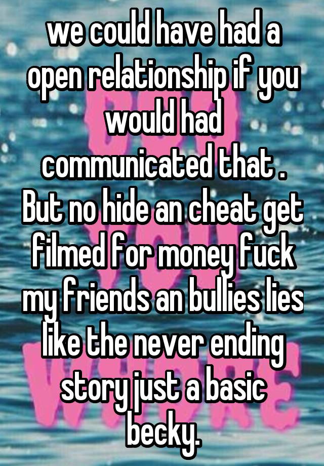 we could have had a open relationship if you would had communicated that . But no hide an cheat get filmed for money fuck my friends an bullies lies like the never ending story just a basic becky.