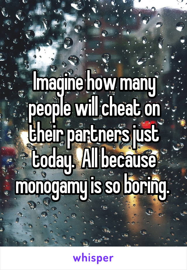 Imagine how many people will cheat on their partners just today.  All because monogamy is so boring. 