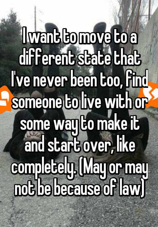 I want to move to a different state that I've never been too, find someone to live with or some way to make it and start over, like completely. (May or may not be because of law)