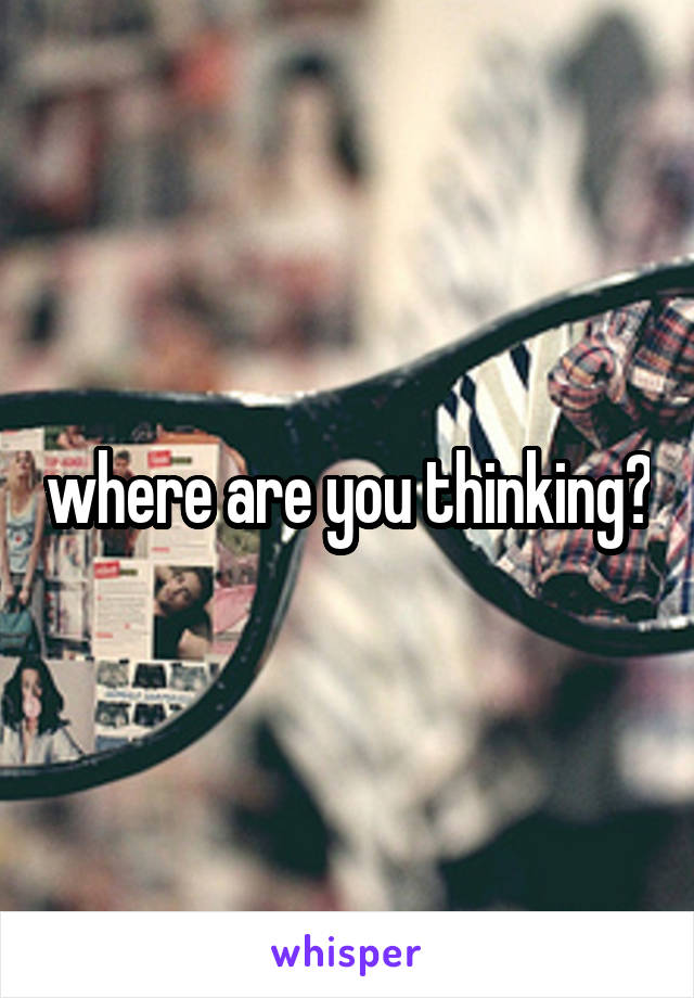 where are you thinking?