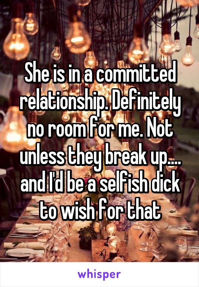 She is in a committed relationship. Definitely no room for me. Not unless they break up.... and I'd be a selfish dick to wish for that