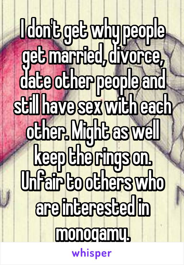 I don't get why people get married, divorce, date other people and still have sex with each other. Might as well keep the rings on. Unfair to others who are interested in monogamy.