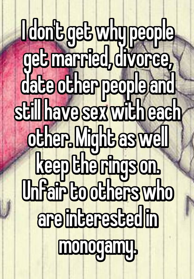 I don't get why people get married, divorce, date other people and still have sex with each other. Might as well keep the rings on. Unfair to others who are interested in monogamy.