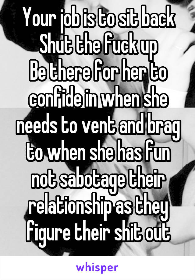 Your job is to sit back
Shut the fuck up
Be there for her to confide in when she needs to vent and brag to when she has fun not sabotage their relationship as they figure their shit out
