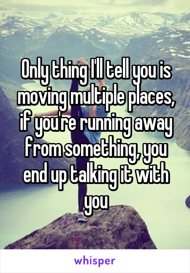 Only thing I'll tell you is moving multiple places, if you're running away from something, you end up talking it with you