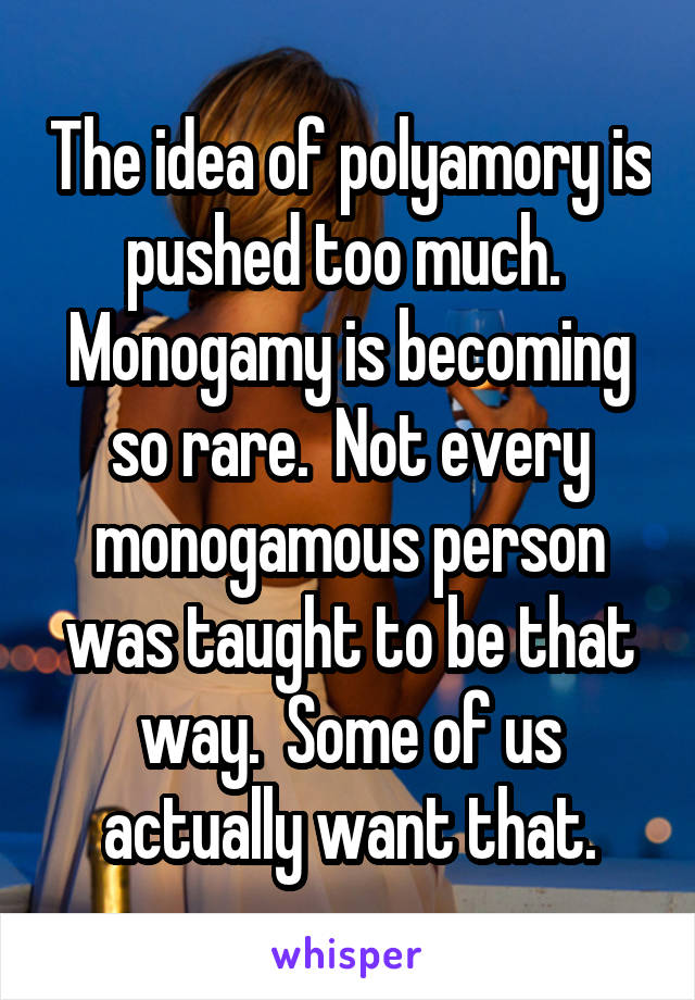 The idea of polyamory is pushed too much.  Monogamy is becoming so rare.  Not every monogamous person was taught to be that way.  Some of us actually want that.