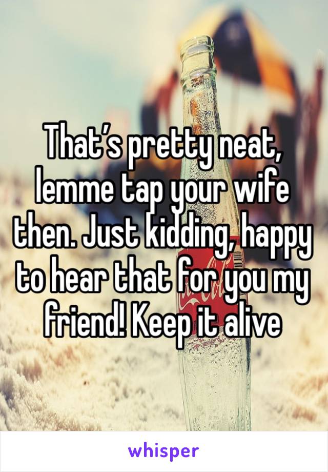 That’s pretty neat, lemme tap your wife then. Just kidding, happy to hear that for you my friend! Keep it alive