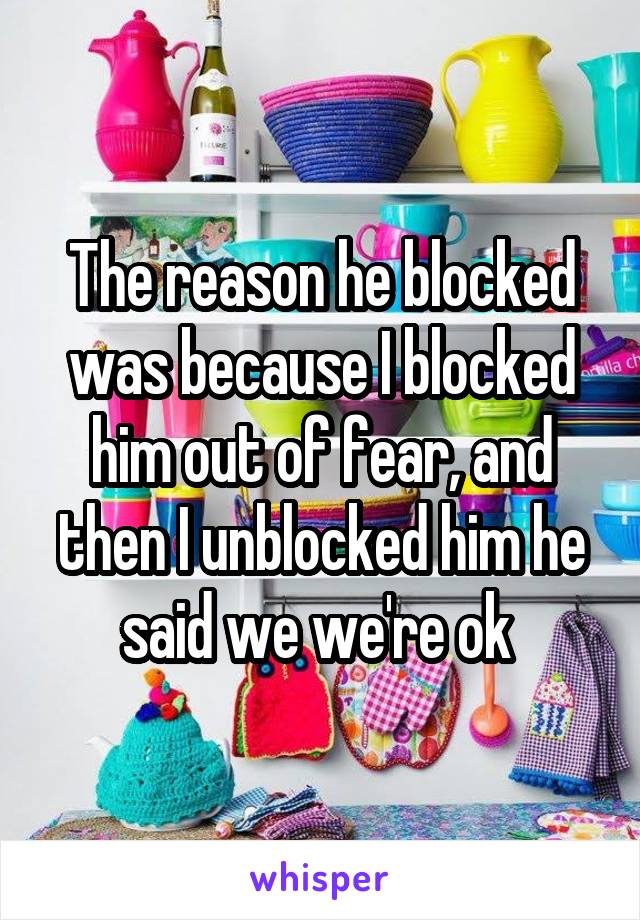 The reason he blocked was because I blocked him out of fear, and then I unblocked him he said we we're ok 