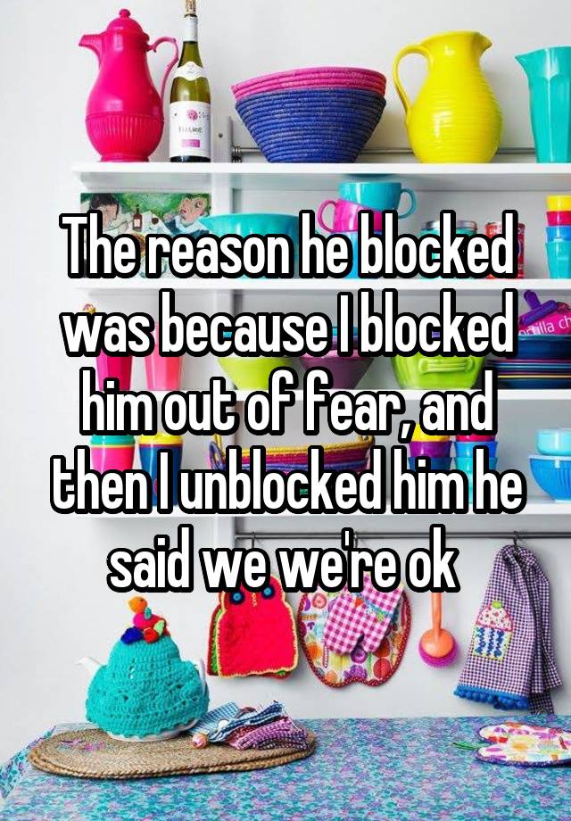 The reason he blocked was because I blocked him out of fear, and then I unblocked him he said we we're ok 