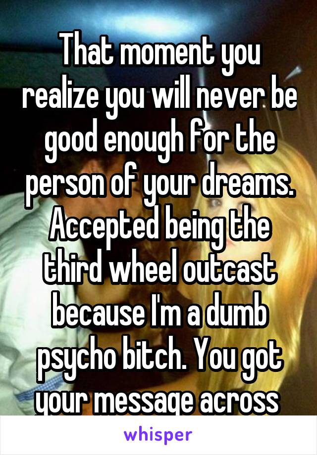 That moment you realize you will never be good enough for the person of your dreams. Accepted being the third wheel outcast because I'm a dumb psycho bitch. You got your message across 