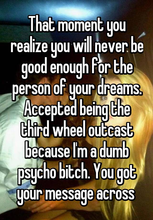 That moment you realize you will never be good enough for the person of your dreams. Accepted being the third wheel outcast because I'm a dumb psycho bitch. You got your message across 