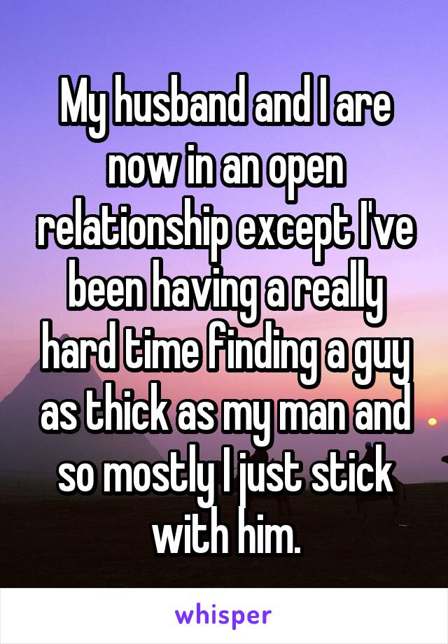 My husband and I are now in an open relationship except I've been having a really hard time finding a guy as thick as my man and so mostly I just stick with him.