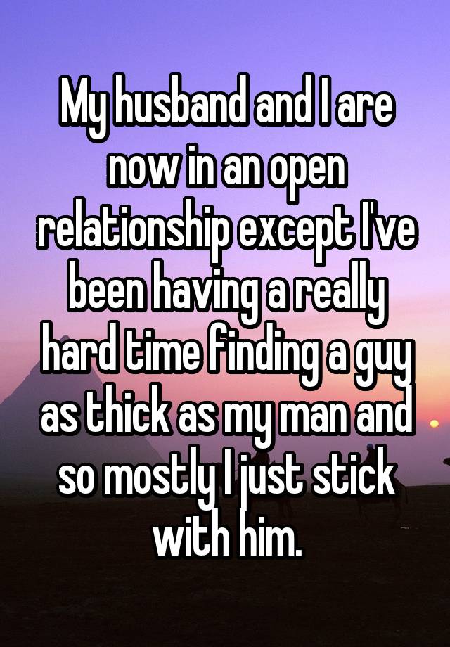 My husband and I are now in an open relationship except I've been having a really hard time finding a guy as thick as my man and so mostly I just stick with him.