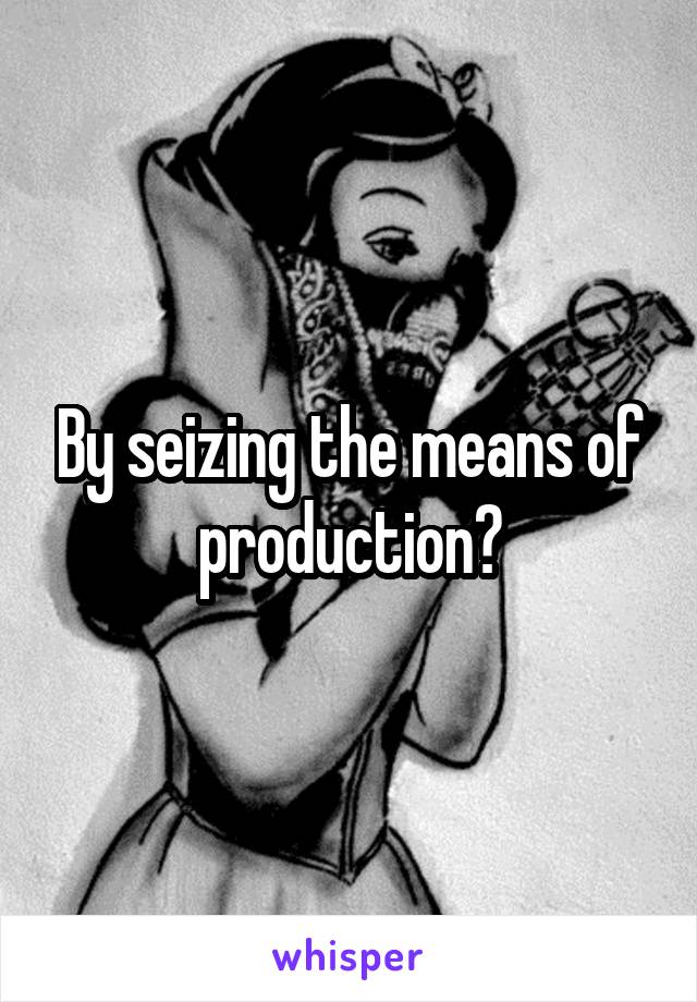 By seizing the means of production?