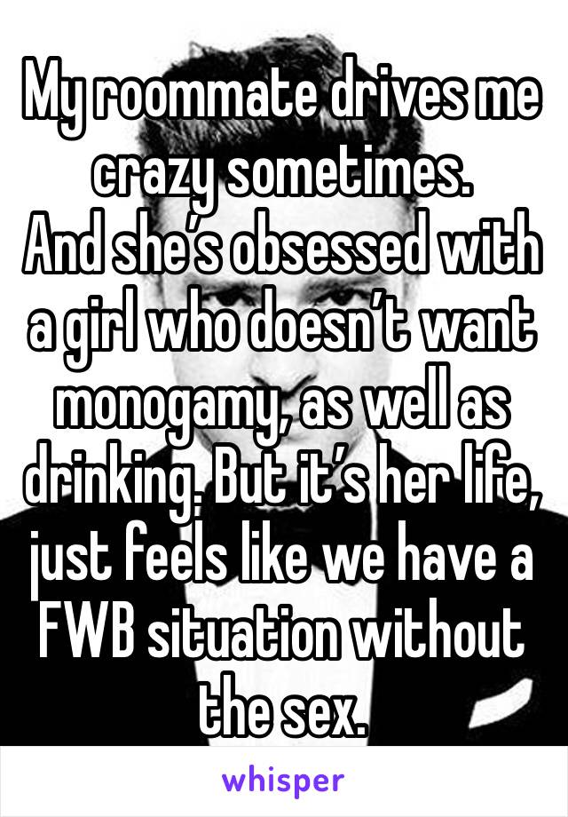 My roommate drives me crazy sometimes. 
And she’s obsessed with a girl who doesn’t want monogamy, as well as drinking. But it’s her life, just feels like we have a FWB situation without the sex.