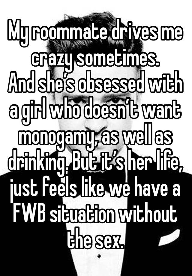 My roommate drives me crazy sometimes. 
And she’s obsessed with a girl who doesn’t want monogamy, as well as drinking. But it’s her life, just feels like we have a FWB situation without the sex.