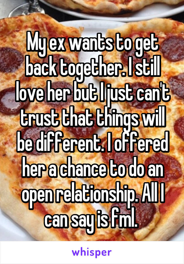 My ex wants to get back together. I still love her but I just can't trust that things will be different. I offered her a chance to do an open relationship. All I can say is fml. 