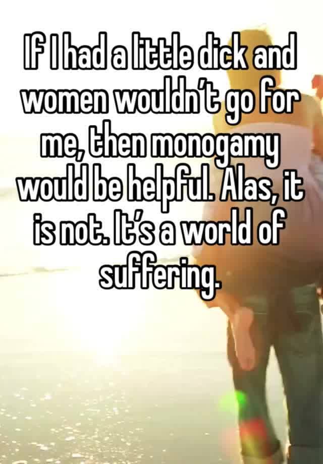 If I had a little dick and women wouldn’t go for me, then monogamy would be helpful. Alas, it is not. It’s a world of suffering. 