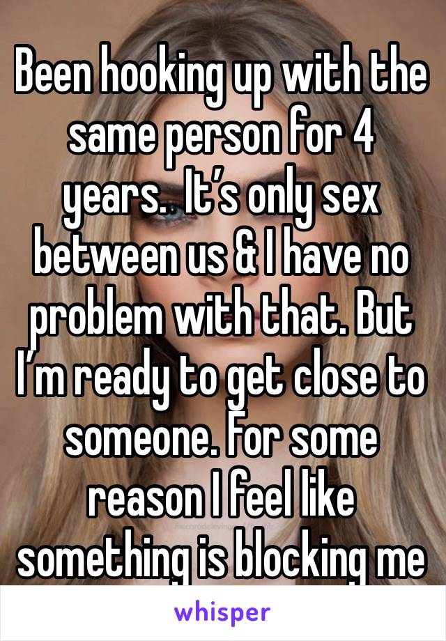 Been hooking up with the same person for 4 years.  It’s only sex between us & I have no problem with that. But I’m ready to get close to someone. For some reason I feel like something is blocking me