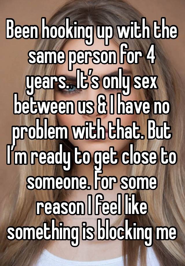 Been hooking up with the same person for 4 years.  It’s only sex between us & I have no problem with that. But I’m ready to get close to someone. For some reason I feel like something is blocking me