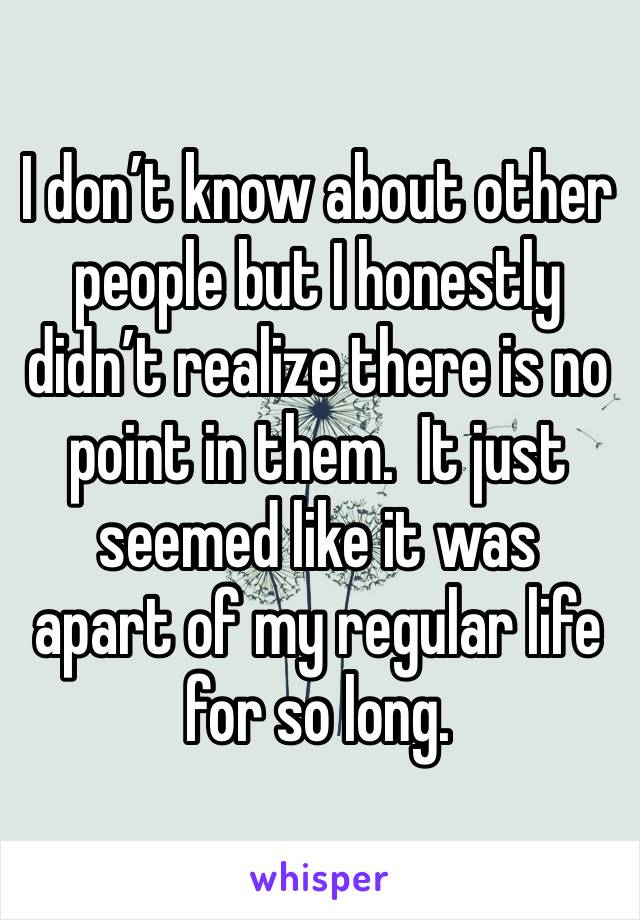 I don’t know about other people but I honestly didn’t realize there is no point in them.  It just seemed like it was  apart of my regular life for so long. 