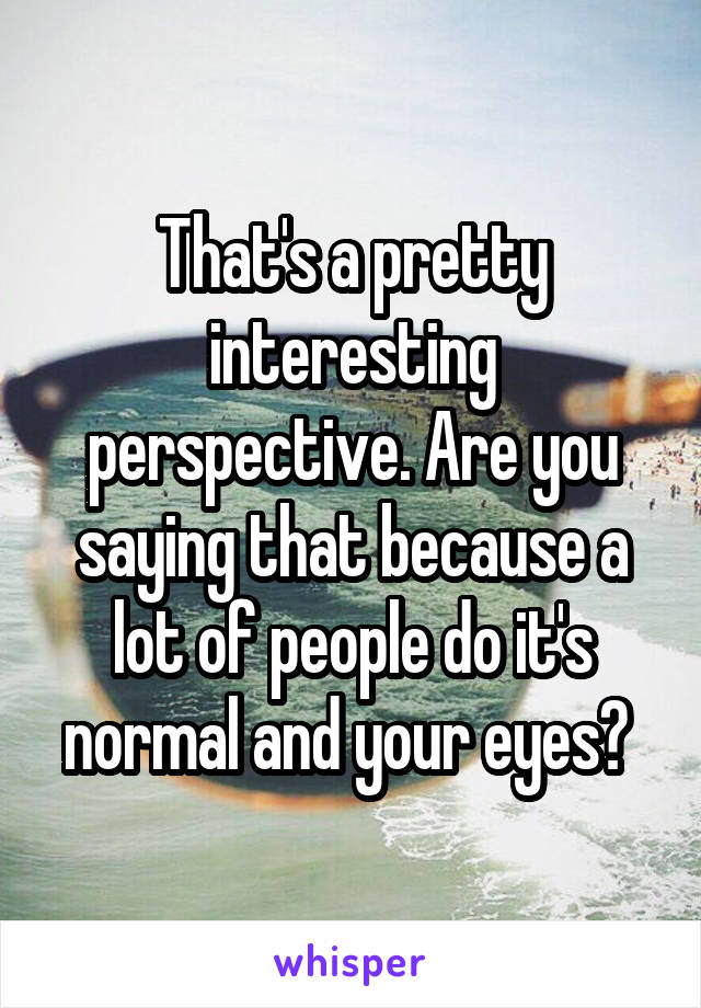 That's a pretty interesting perspective. Are you saying that because a lot of people do it's normal and your eyes? 