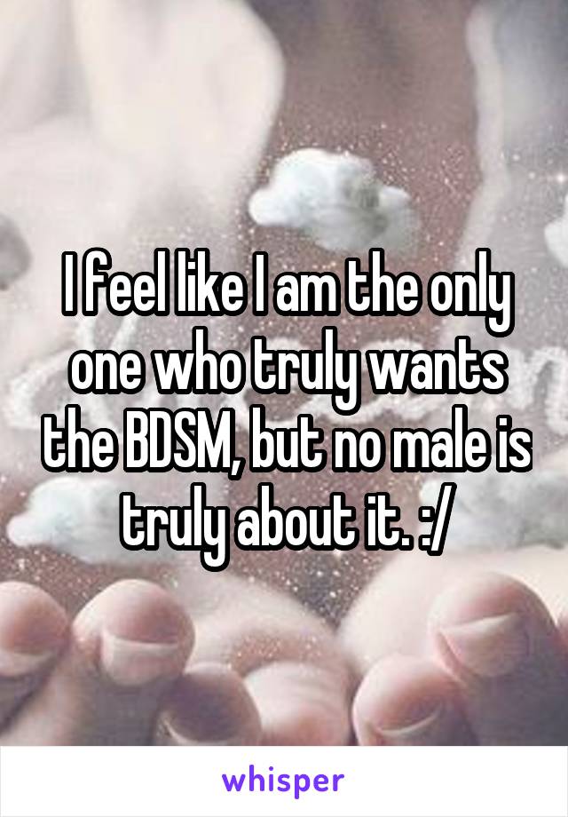 I feel like I am the only one who truly wants the BDSM, but no male is truly about it. :/