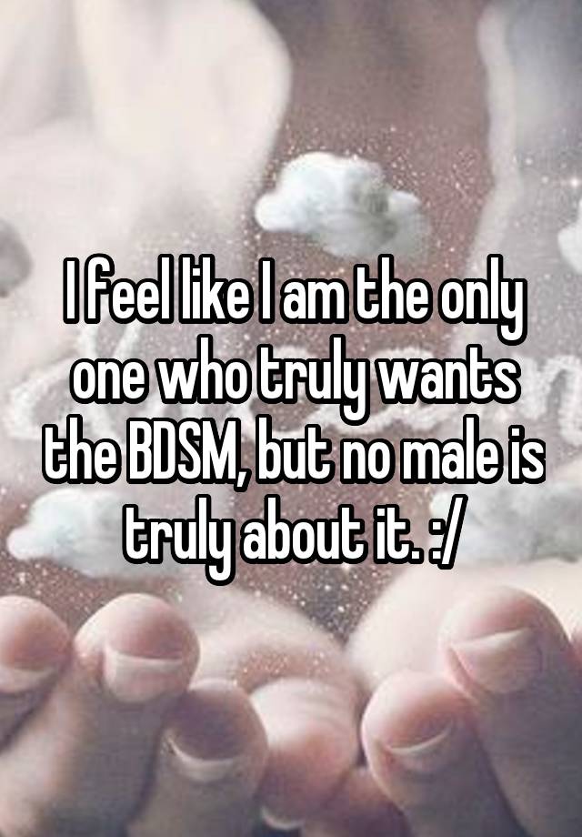 I feel like I am the only one who truly wants the BDSM, but no male is truly about it. :/