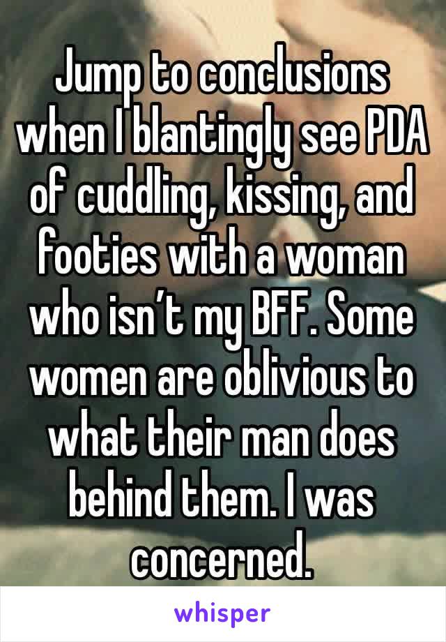 Jump to conclusions when I blantingly see PDA of cuddling, kissing, and footies with a woman who isn’t my BFF. Some women are oblivious to what their man does behind them. I was concerned.