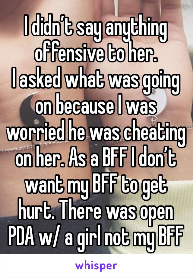 I didn’t say anything offensive to her. 
I asked what was going on because I was worried he was cheating on her. As a BFF I don’t want my BFF to get hurt. There was open PDA w/ a girl not my BFF