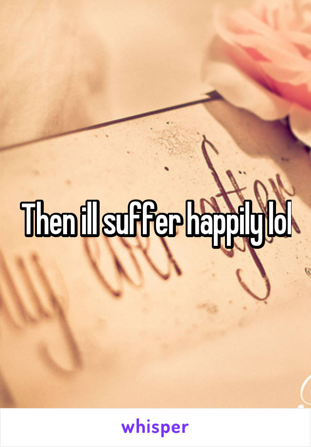 Then ill suffer happily lol