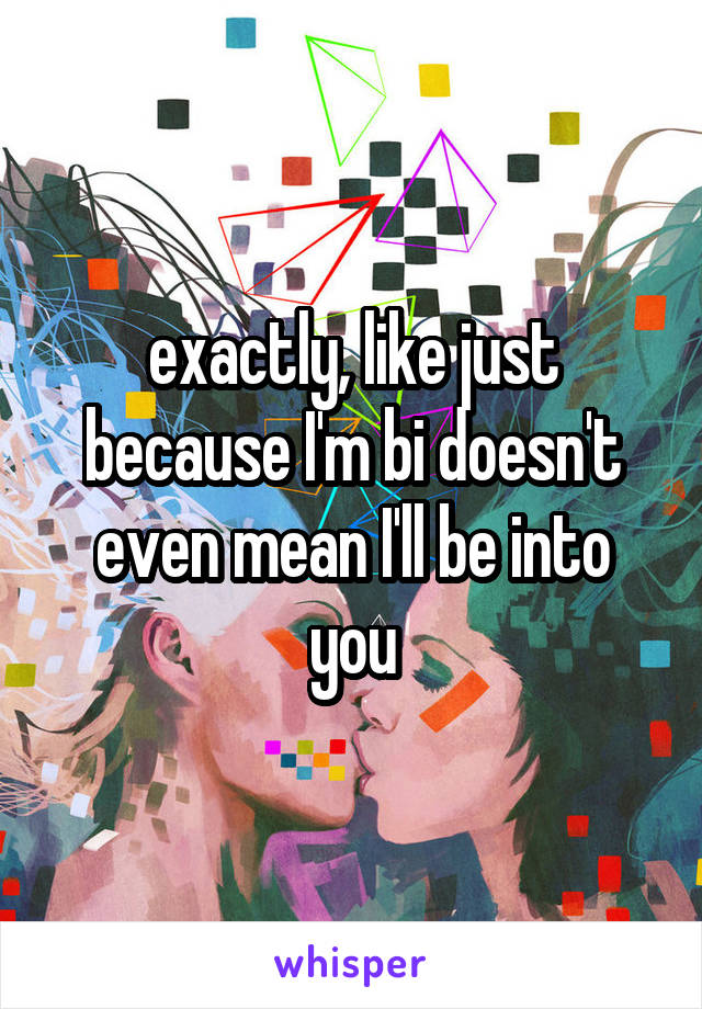 exactly, like just because I'm bi doesn't even mean I'll be into you