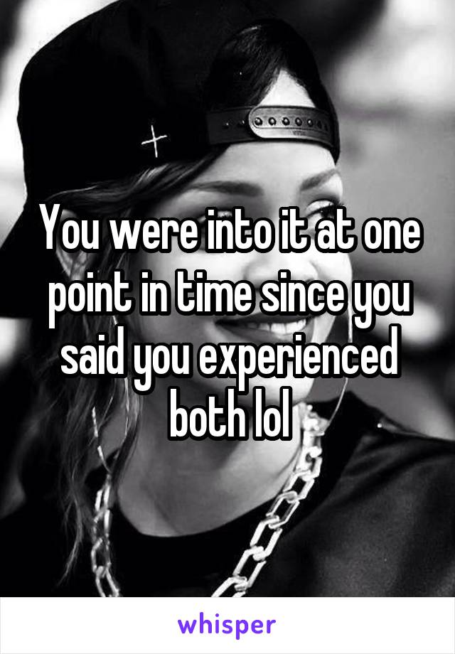 You were into it at one point in time since you said you experienced both lol