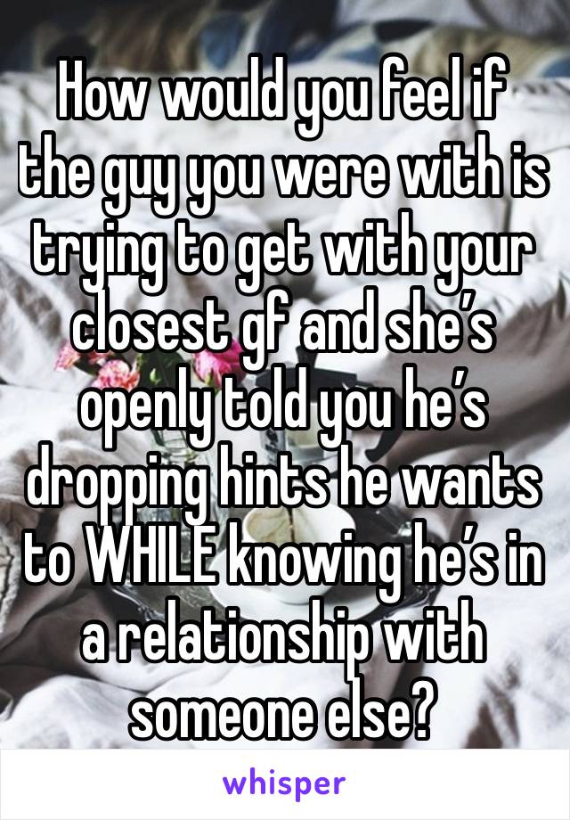 How would you feel if the guy you were with is trying to get with your closest gf and she’s openly told you he’s dropping hints he wants to WHILE knowing he’s in a relationship with someone else?